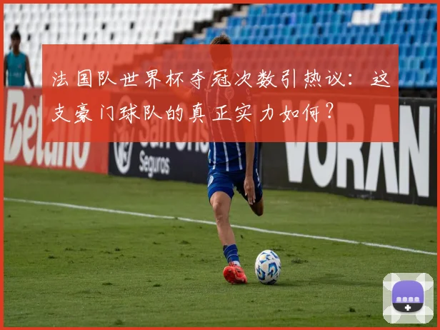 法国队世界杯夺冠次数引热议：这支豪门球队的真正实力如何？