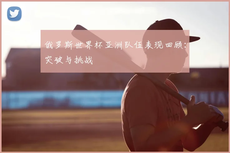 俄罗斯世界杯亚洲队伍表现回顾:突破与挑战