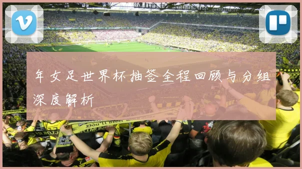 年女足世界杯抽签全程回顾与分组深度解析