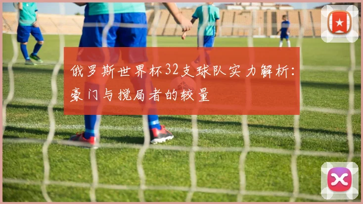 俄罗斯世界杯32支球队实力解析：豪门与搅局者的较量