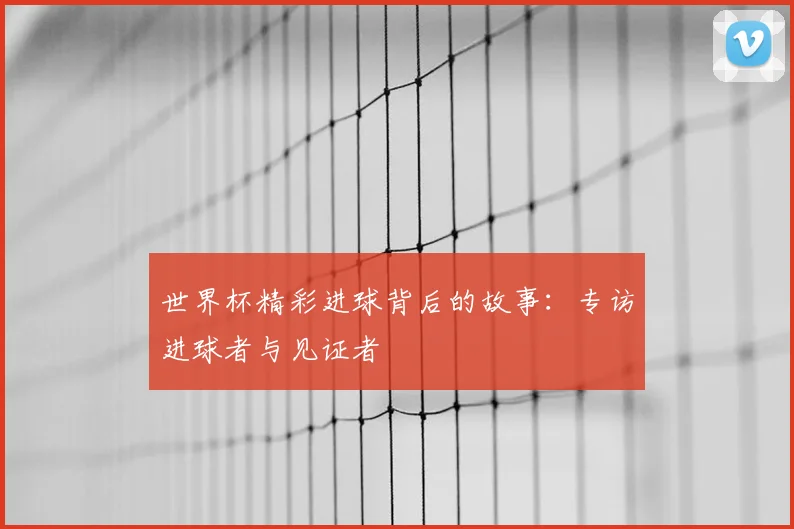 世界杯精彩进球背后的故事：专访进球者与见证者