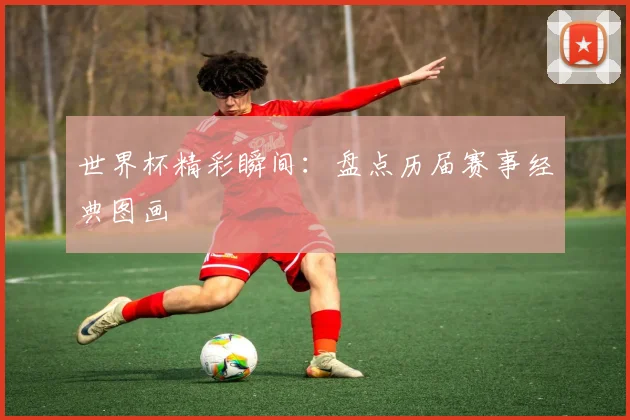 世界杯精彩瞬间：盘点历届赛事经典图画
