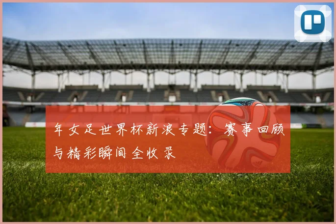 年女足世界杯新浪专题：赛事回顾与精彩瞬间全收录