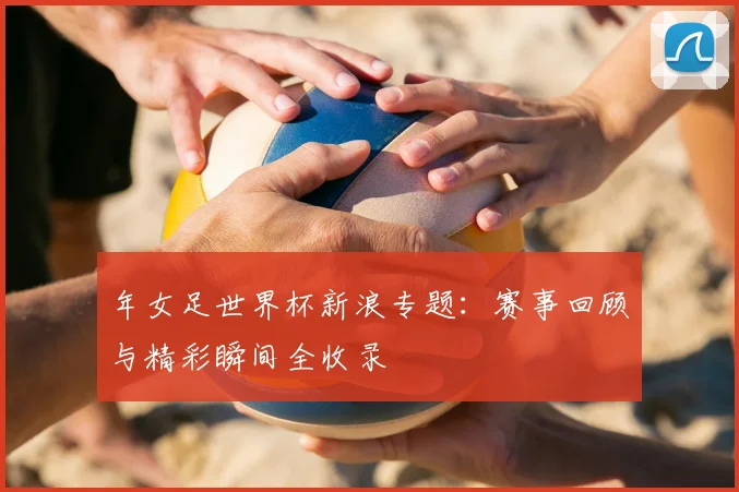 年女足世界杯新浪专题：赛事回顾与精彩瞬间全收录