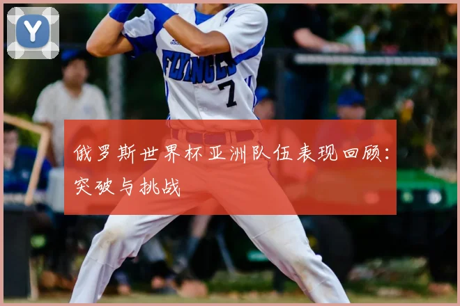 俄罗斯世界杯亚洲队伍表现回顾:突破与挑战