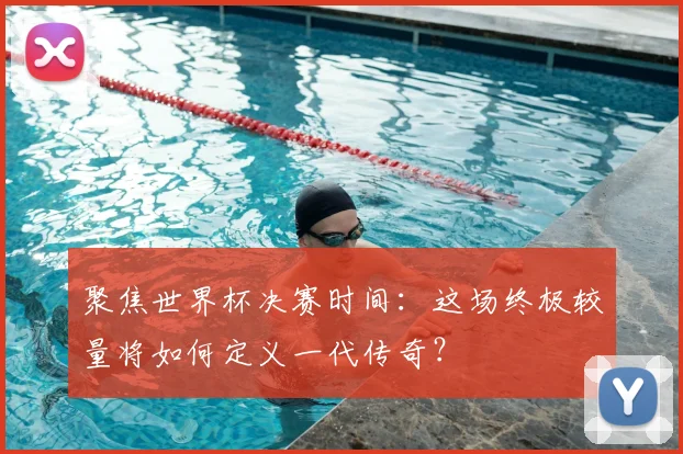 聚焦世界杯决赛时间：这场终极较量将如何定义一代传奇？