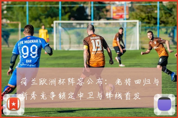 荷兰欧洲杯阵容公布：老将回归与新秀竞争锁定中卫与锋线首发