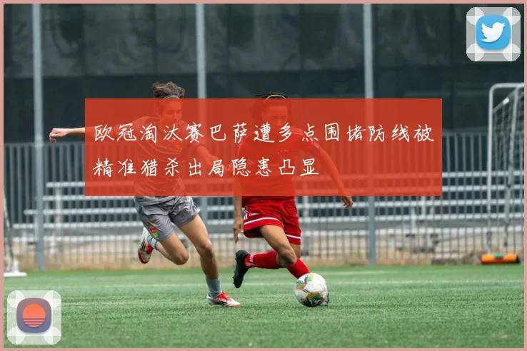 欧冠淘汰赛巴萨遭多点围堵防线被精准猎杀出局隐患凸显